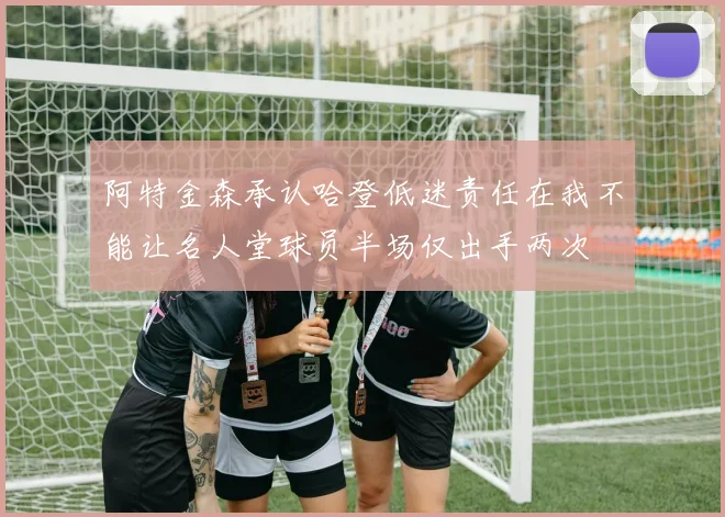 阿特金森承认哈登低迷责任在我不能让名人堂球员半场仅出手两次