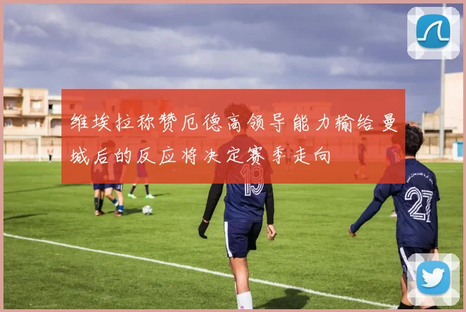 维埃拉称赞厄德高领导能力输给曼城后的反应将决定赛季走向