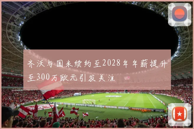 齐沃与国米续约至2028年年薪提升至300万欧元引发关注