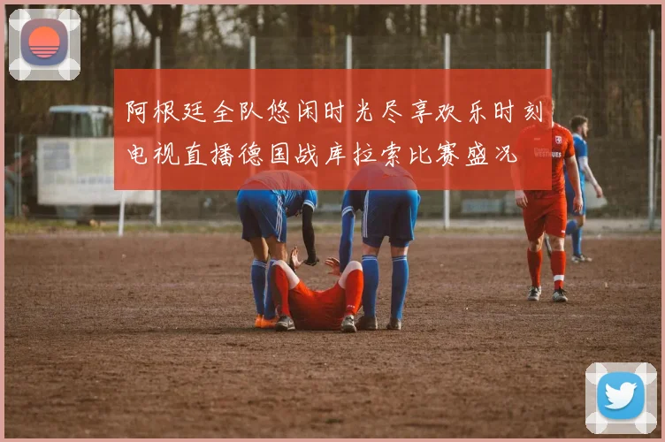 阿根廷全队悠闲时光尽享欢乐时刻电视直播德国战库拉索比赛盛况