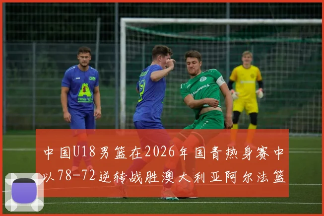 中国U18男篮在2026年国青热身赛中以78-72逆转战胜澳大利亚阿尔法篮球学院