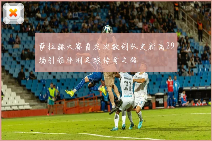 萨拉赫大赛首发次数创队史新高29场引领非洲足球传奇之路
