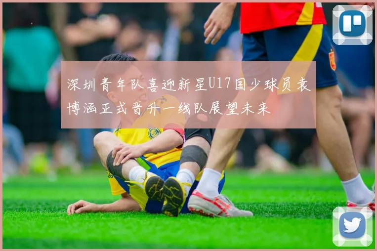 深圳青年队喜迎新星U17国少球员袁博涵正式晋升一线队展望未来