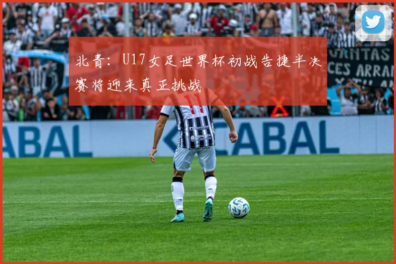 北青：U17女足世界杯初战告捷半决赛将迎来真正挑战