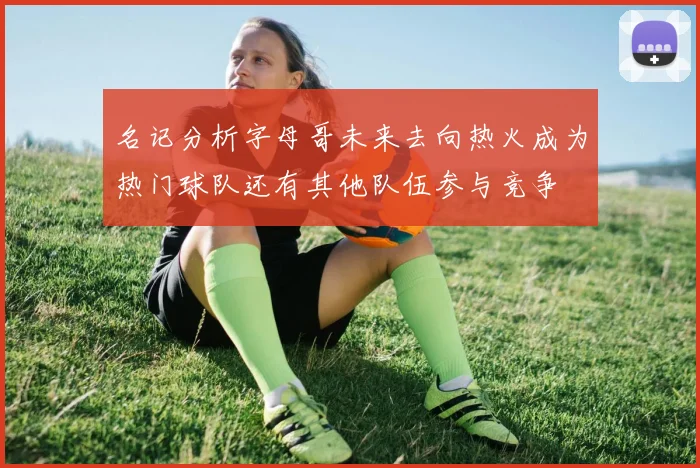 名记分析字母哥未来去向热火成为热门球队还有其他队伍参与竞争