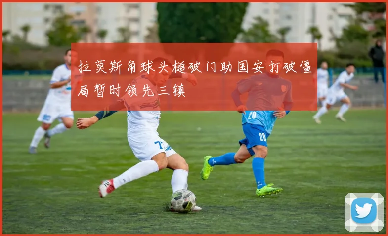 拉莫斯角球头槌破门助国安打破僵局暂时领先三镇