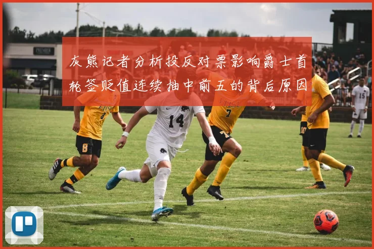 灰熊记者分析投反对票影响爵士首轮签贬值连续抽中前五的背后原因
