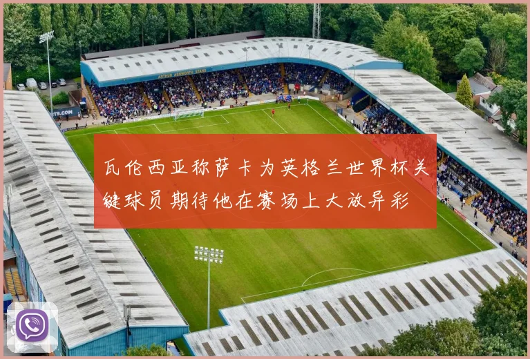 瓦伦西亚称萨卡为英格兰世界杯关键球员期待他在赛场上大放异彩