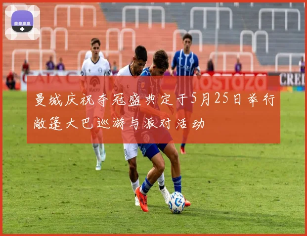 曼城庆祝夺冠盛典定于5月25日举行敞篷大巴巡游与派对活动