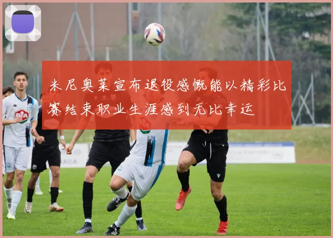 米尼奥莱宣布退役感慨能以精彩比赛结束职业生涯感到无比幸运