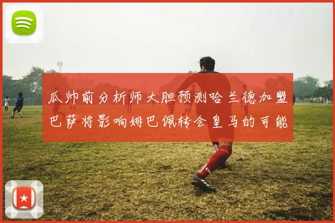 瓜帅前分析师大胆预测哈兰德加盟巴萨将影响姆巴佩转会皇马的可能性