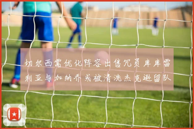 切尔西需优化阵容出售冗员库库雷利亚与加纳乔或被清洗杰克逊留队