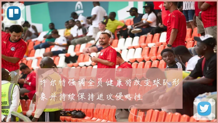 许尔特强调全员健康将改变球队形象并持续保持进攻侵略性