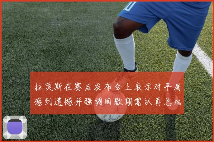 拉莫斯在赛后发布会上表示对平局感到遗憾并强调间歇期需认真总结